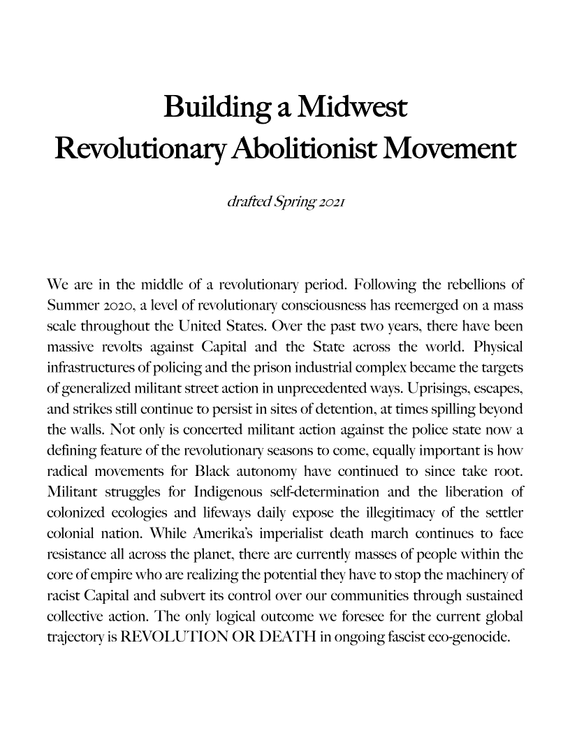 Building a Midwest
Revolutionary Abolitionist Movement

drafted Spring 2021

We are in the middle of a revolutionary period. Following the rebellions of
Summer 2020, a level of revolutionary consciousnes
scale throughout the United States. Over the past two years, there have been
massive revolts against Capital and the State across the world. Physical
infrastructures of policing and the prison industrial complex became the targets

 

has reemerged on a mass

 

   

of generalized militant street action in unprecedented ways. Uprisings, escapes,
and strikes still continue to persist in s of detention, at times spilling beyond

   

the walls. Not only is concerted militant action against the police state now a
defining feature of the revolutionary seasons to come, equally important is how
radical movements for Black autonomy have continued to since take root.
Militant struggles for Indigenous self-determination and the liberation of
colonized ecologi daily expose the illegitimacy of the settler
colonial nation. While Ameri imperi:
stance all across the planet, there are currently masses of people within the
core of empire who are realizing the potential they have to stop the machinery of
racist Capital and subvert its control over our communities through sustained
collective action. The only logical outcome we foresee for the current global
trajectory is REVOLUTION OR DEATH in ongoing fascist eco-genocide.

  

 

and lifeway
ist death march continues to face

 

resi

 

